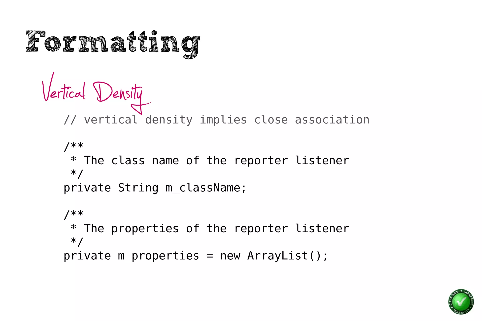 Formatting
 Vertical Density
    // vertical density implies close association

    /**
     * The class name of the reporter listener
     */
    private String m_className;

    /**
     * The properties of the reporter listener
     */
    private m_properties = new ArrayList();
 