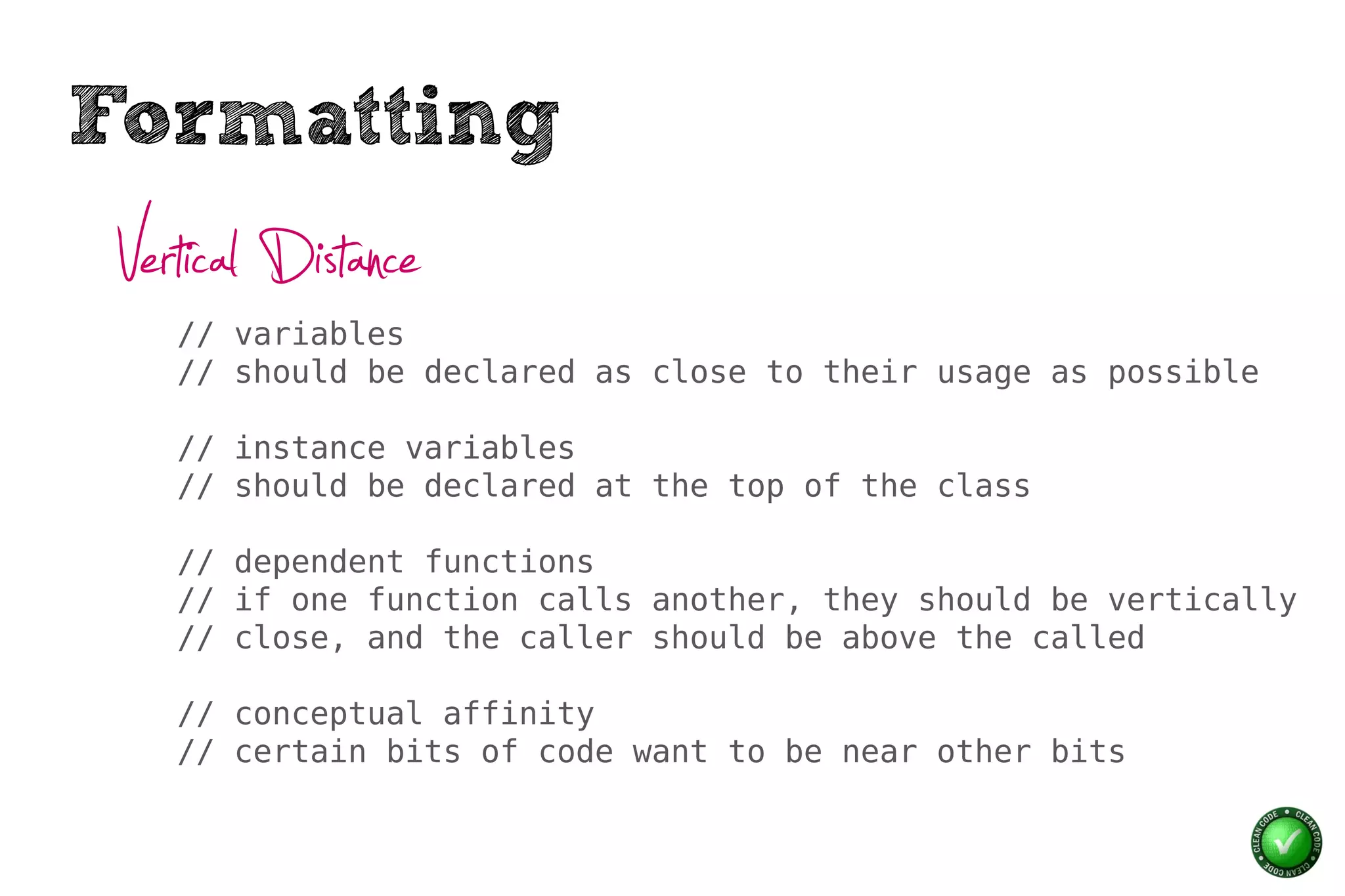 Formatting
 Vertical Distance
    // variables
    // should be declared as close to their usage as possible

    // instance variables
    // should be declared at the top of the class

    // dependent functions
    // if one function calls another, they should be vertically
    // close, and the caller should be above the called

    // conceptual affinity
    // certain bits of code want to be near other bits
 