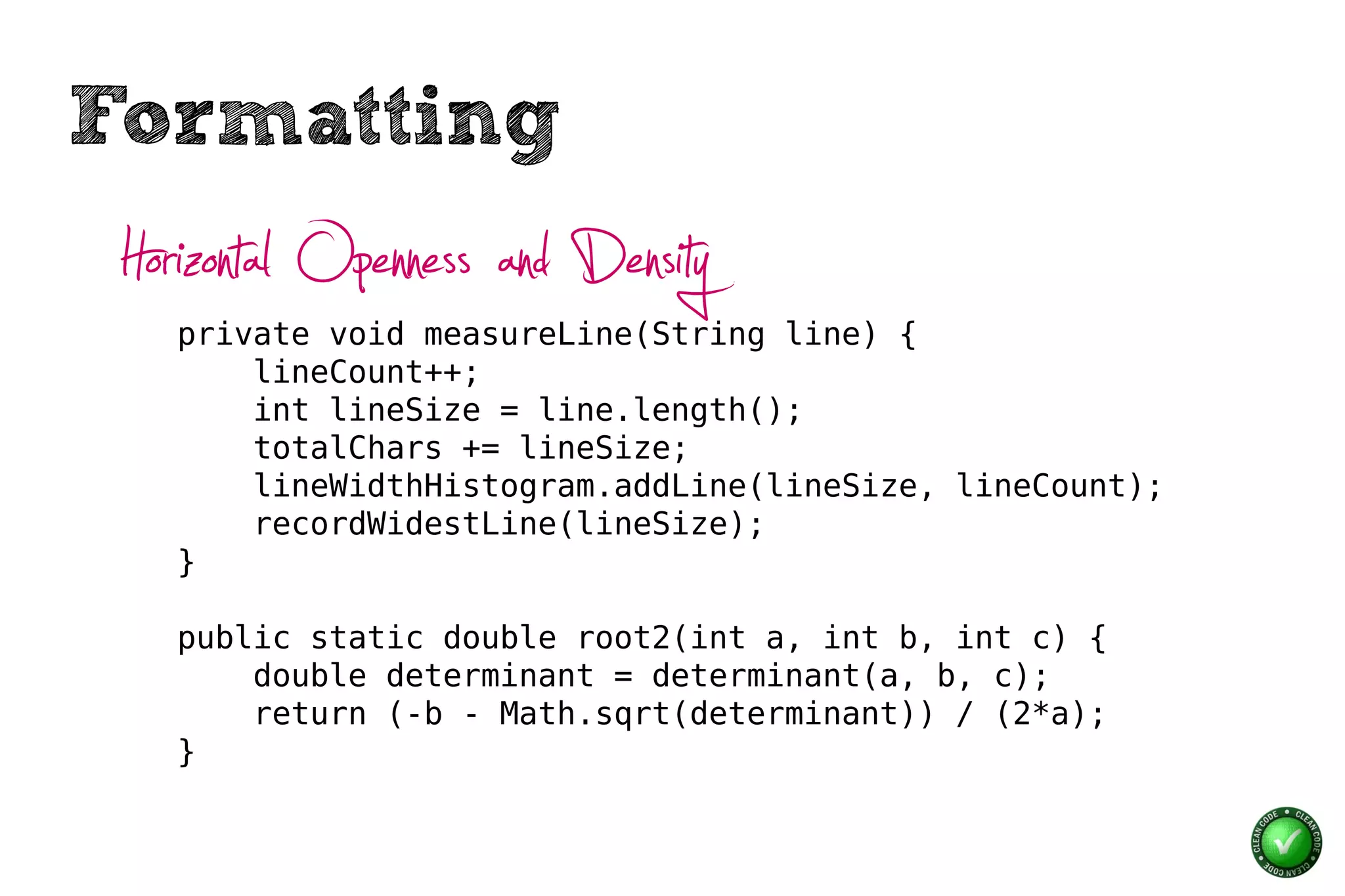Formatting
 Horizontal Openness and Density
    private void measureLine(String line) {
        lineCount++;
        int lineSize = line.length();
        totalChars += lineSize;
        lineWidthHistogram.addLine(lineSize, lineCount);
        recordWidestLine(lineSize);
    }

    public static double root2(int a, int b, int c) {
        double determinant = determinant(a, b, c);
        return (-b - Math.sqrt(determinant)) / (2*a);
    }
 