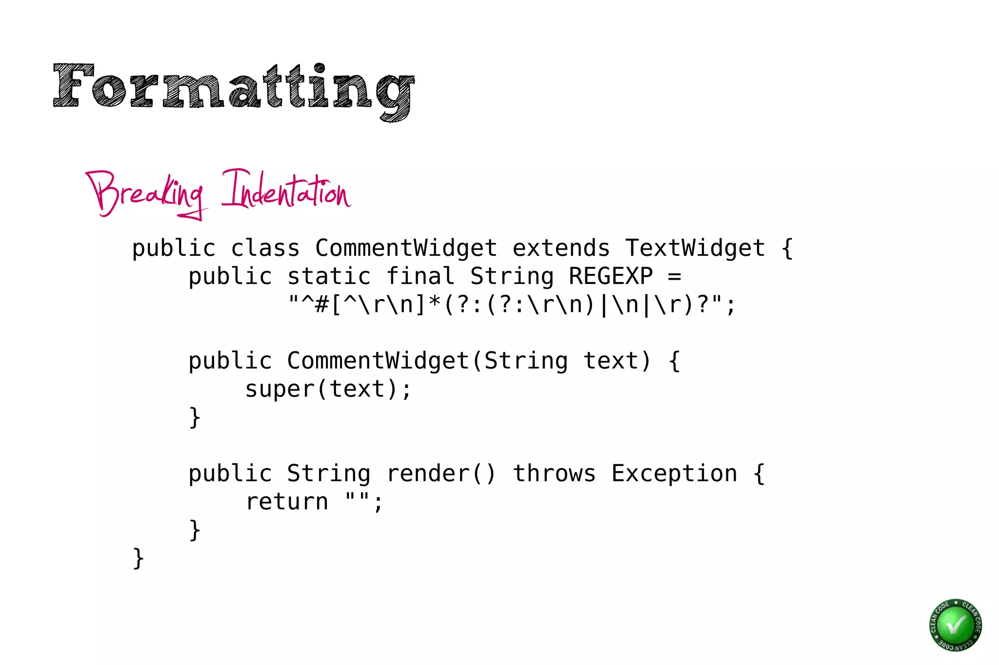 Formatting
 Breaking Indentation
    public class CommentWidget extends TextWidget {
        public static final String REGEXP =
               "^#[^rn]*(?:(?:rn)|n|r)?";

        public CommentWidget(String text) {
            super(text);
        }

        public String render() throws Exception {
            return "";
        }
    }
 