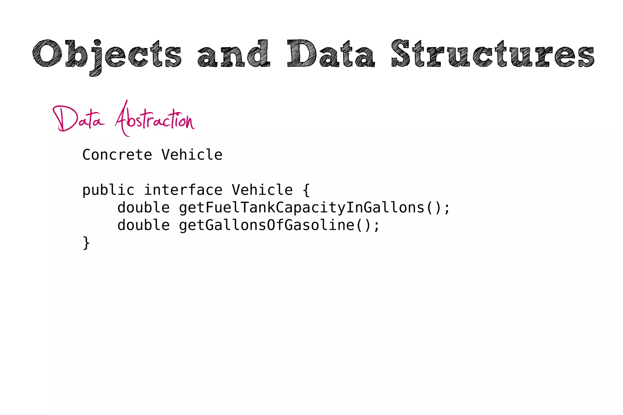 Objects and Data Structures
 Data Abstraction
    Concrete Vehicle

    public interface Vehicle {
        double getFuelTankCapacityInGallons();
        double getGallonsOfGasoline();
    }
 