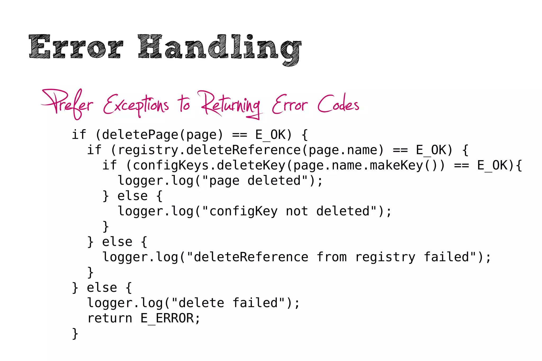 Error Handling
 Prefer Exceptions to Returning Error Codes
    if (deletePage(page) == E_OK) {
      if (registry.deleteReference(page.name) == E_OK) {
        if (configKeys.deleteKey(page.name.makeKey()) == E_OK){
          logger.log("page deleted");
        } else {
          logger.log("configKey not deleted");
        }
      } else {
        logger.log("deleteReference from registry failed");
      }
    } else {
      logger.log("delete failed");
      return E_ERROR;
    }
 