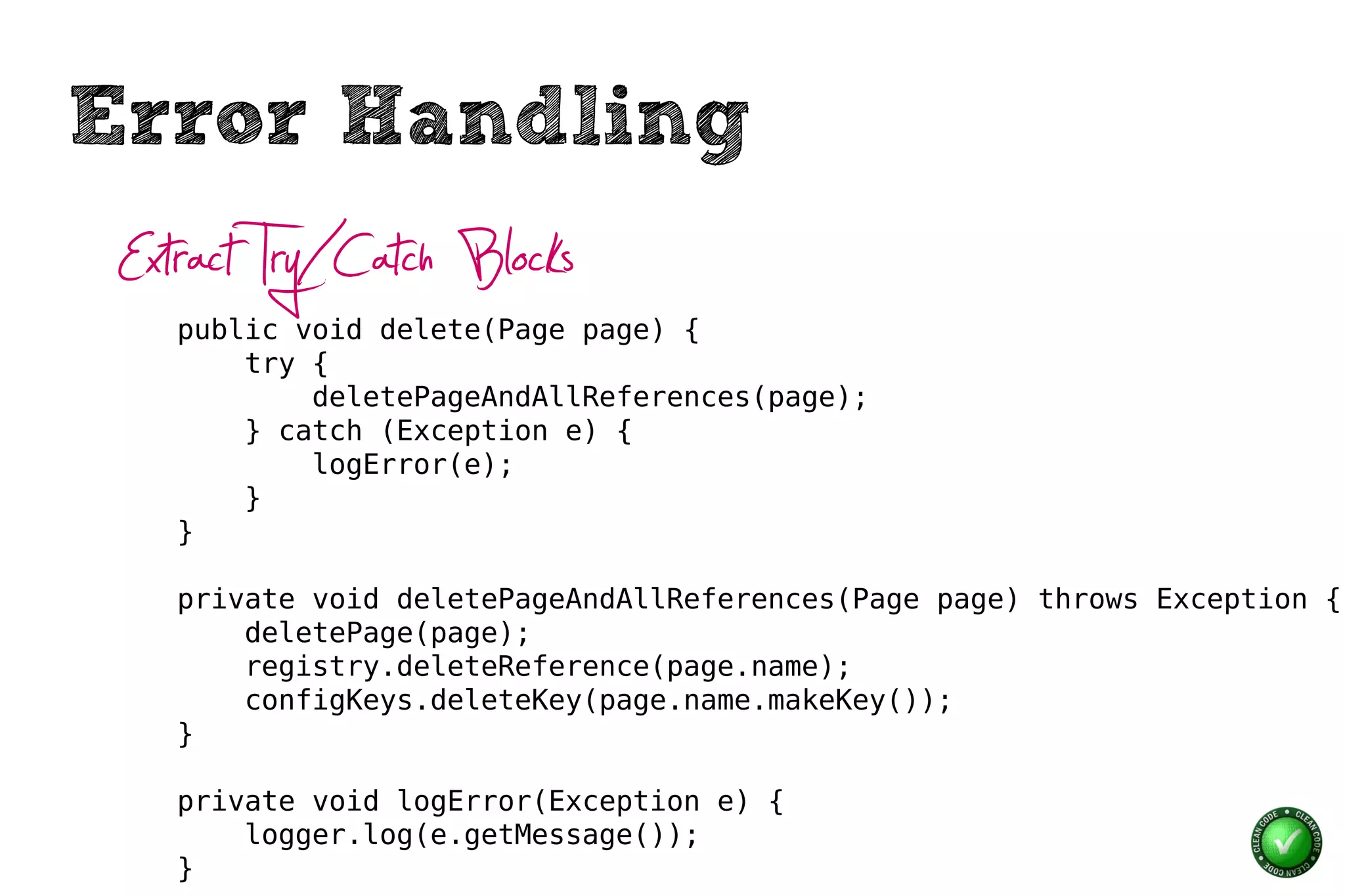 Error Handling
 Extract Try/Catch Blocks
    public void delete(Page page) {
        try {
            deletePageAndAllReferences(page);
        } catch (Exception e) {
            logError(e);
        }
    }

    private void deletePageAndAllReferences(Page page) throws Exception {
        deletePage(page);
        registry.deleteReference(page.name);
        configKeys.deleteKey(page.name.makeKey());
    }

    private void logError(Exception e) {
        logger.log(e.getMessage());
    }
 