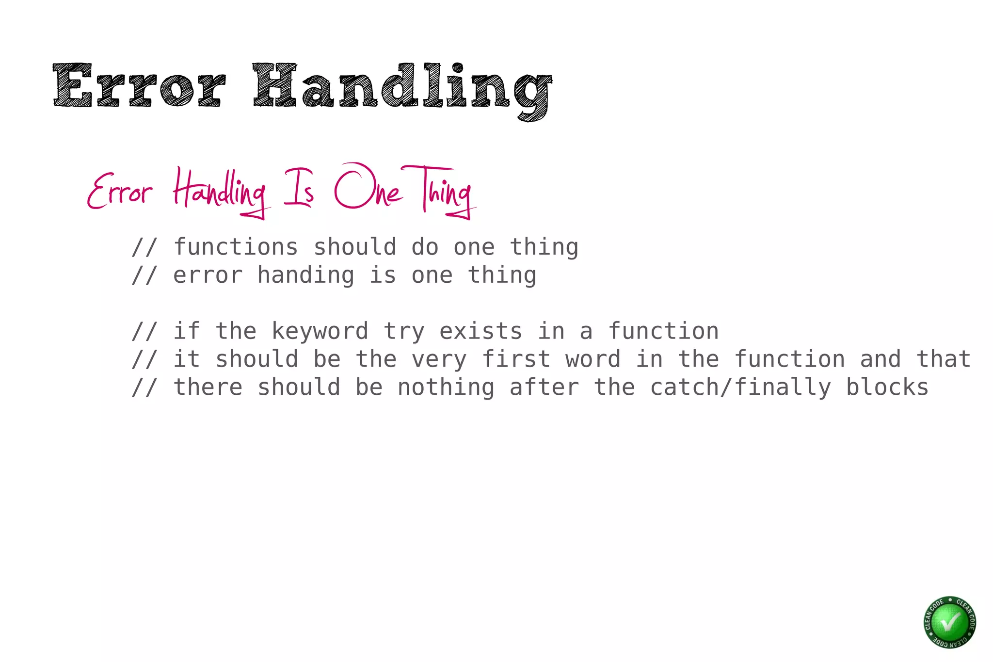 Error Handling
 Error Handling Is One Thing
    // functions should do one thing
    // error handing is one thing

    // if the keyword try exists in a function
    // it should be the very first word in the function and that
    // there should be nothing after the catch/finally blocks
 