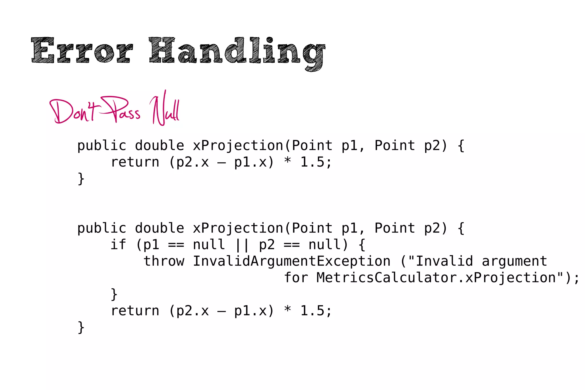 Error Handling
 Don’t Pass Null
    public double xProjection(Point p1, Point p2) {
        return (p2.x – p1.x) * 1.5;
    }


    public double xProjection(Point p1, Point p2) {
        if (p1 == null || p2 == null) {
            throw InvalidArgumentException ("Invalid argument
                             for MetricsCalculator.xProjection");
        }
        return (p2.x – p1.x) * 1.5;
    }
 
