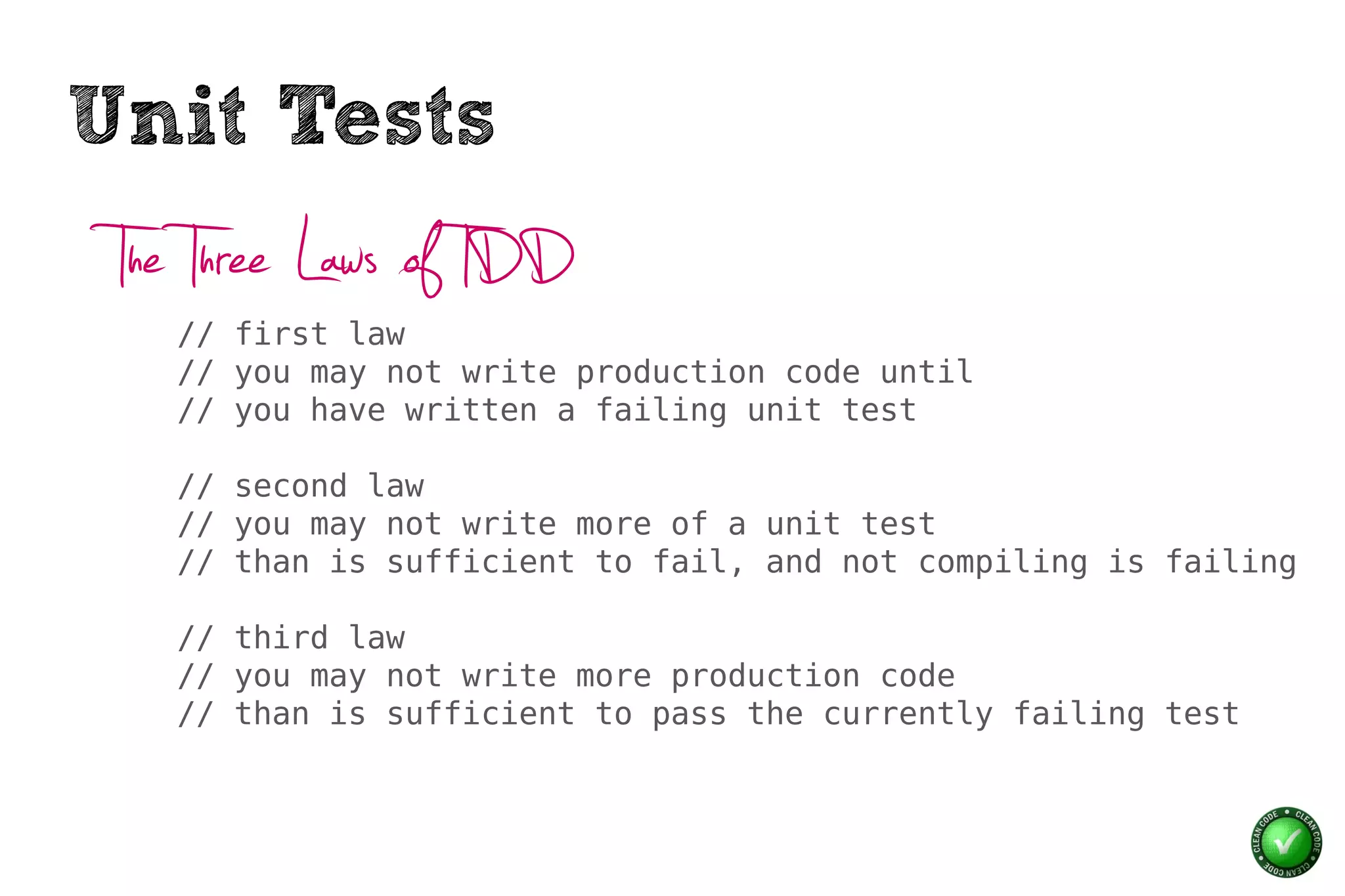 Unit Tests
 The Three Laws of TDD
   // first law
   // you may not write production code until
   // you have written a failing unit test

   // second law
   // you may not write more of a unit test
   // than is sufficient to fail, and not compiling is failing

   // third law
   // you may not write more production code
   // than is sufficient to pass the currently failing test
 