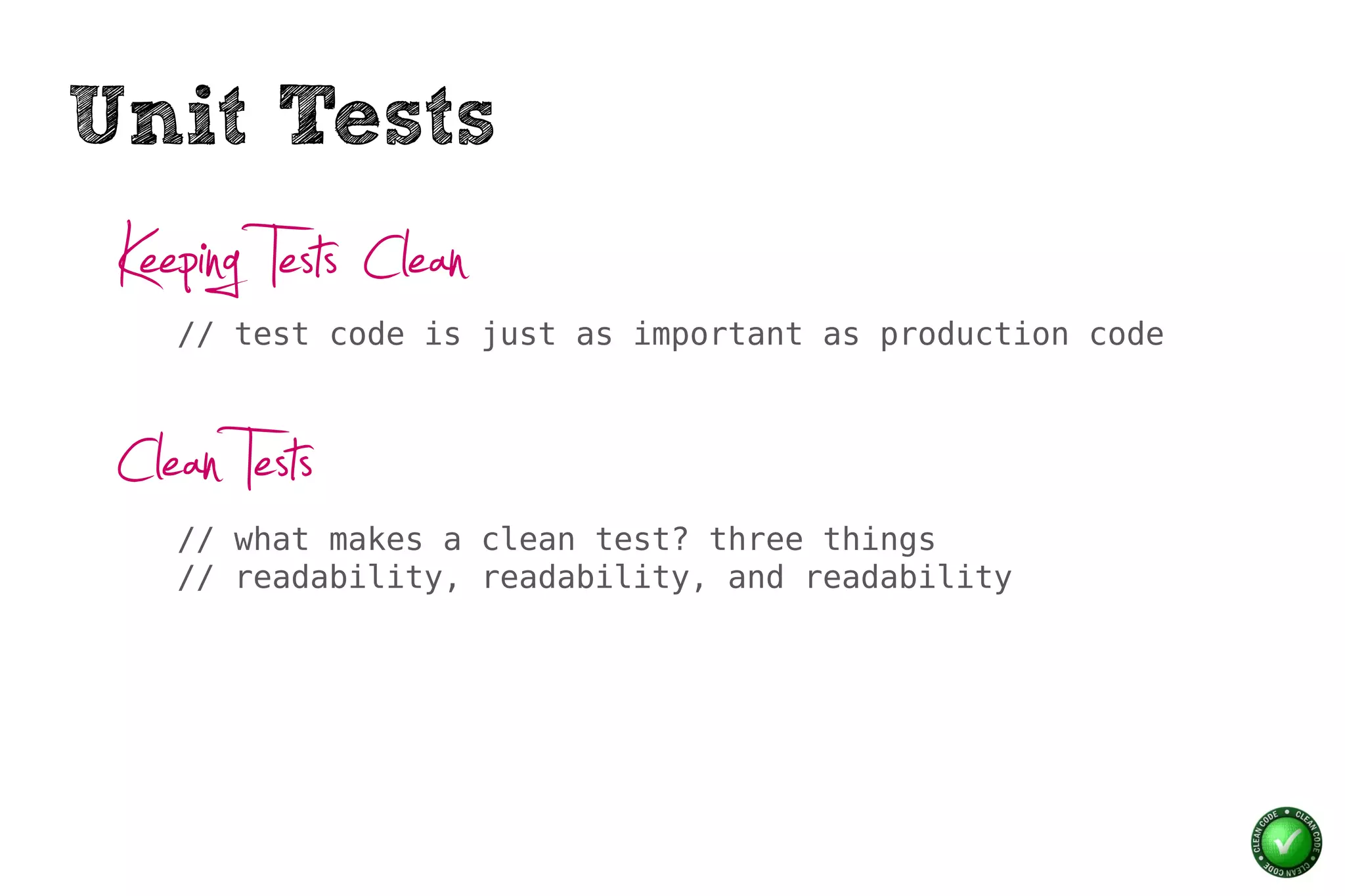 Unit Tests
 Keeping Tests Clean
    // test code is just as important as production code



 Clean Tests
    // what makes a clean test? three things
    // readability, readability, and readability
 