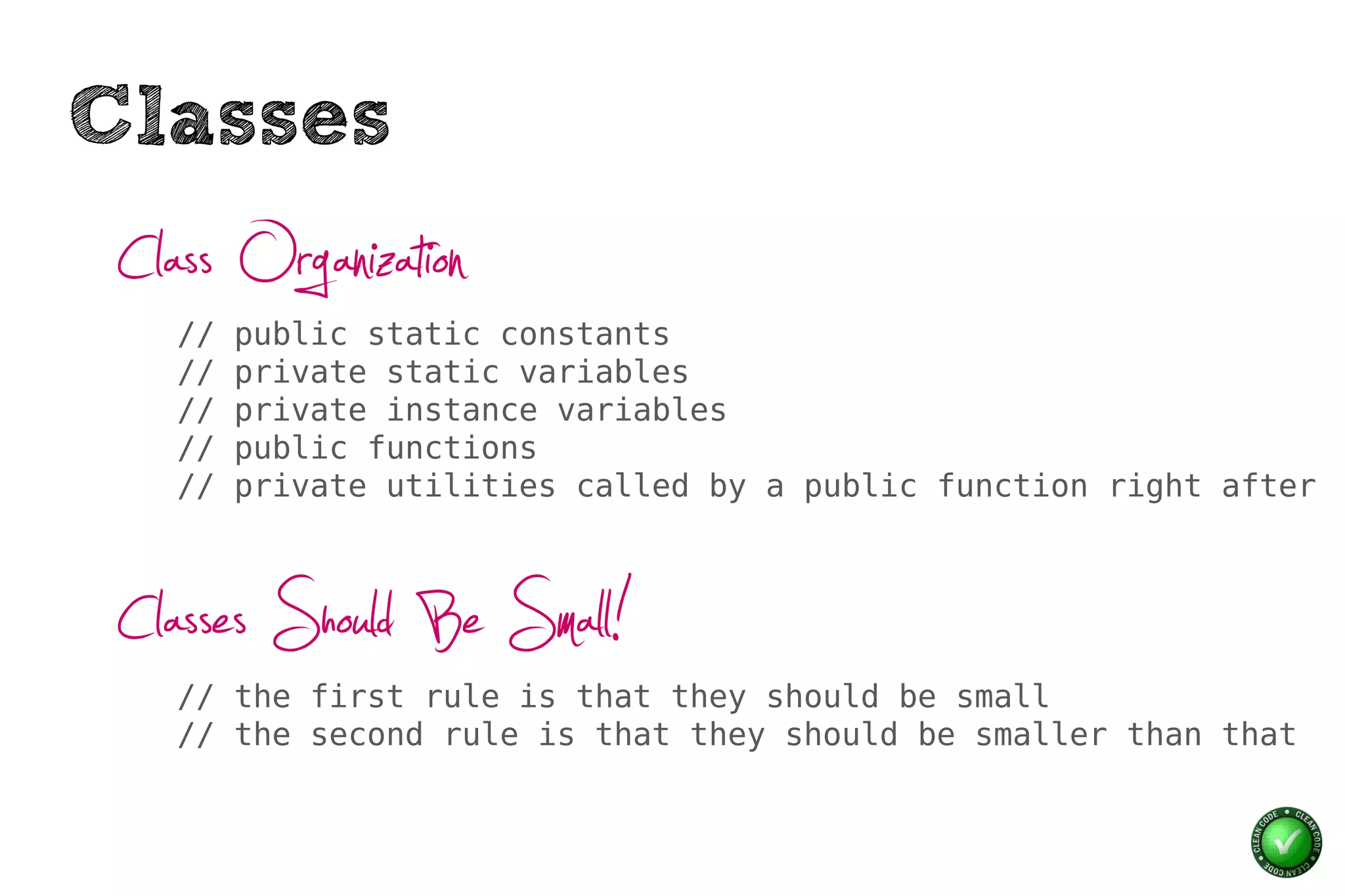 Classes
 Class Organization
    //   public static constants
    //   private static variables
    //   private instance variables
    //   public functions
    //   private utilities called by a public function right after



 Classes Should Be Small!
    // the first rule is that they should be small
    // the second rule is that they should be smaller than that
 