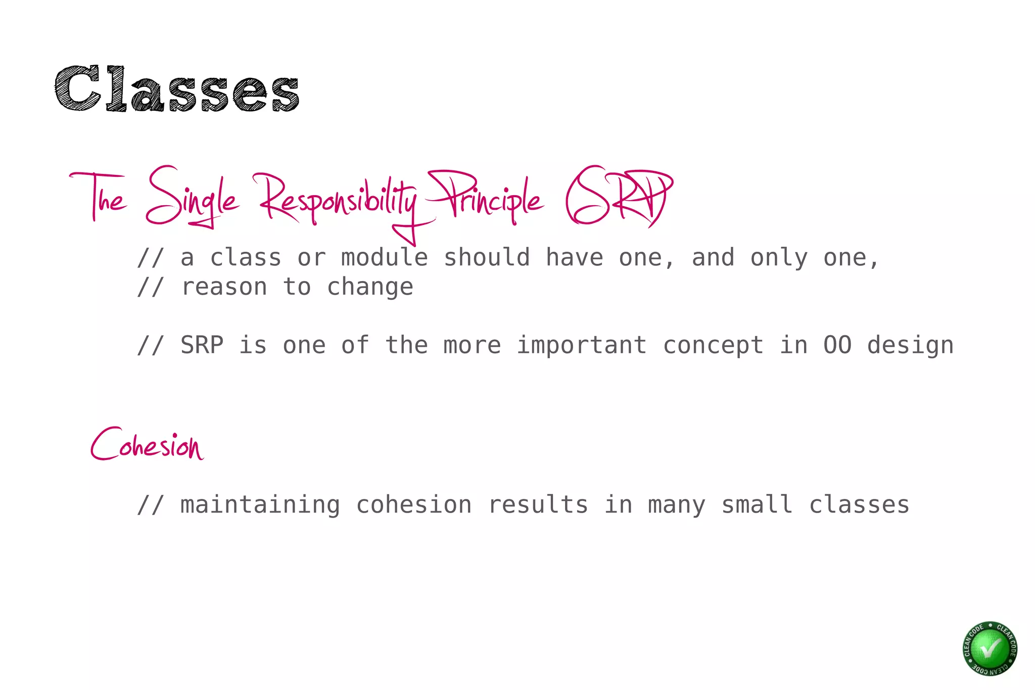 Classes
 The Single Responsibility Principle (SRP)
    // a class or module should have one, and only one,
    // reason to change

    // SRP is one of the more important concept in OO design



 Cohesion
    // maintaining cohesion results in many small classes
 