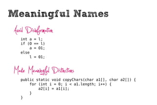 Meaningful Names
Avoid Disinformation
   int a   = l;
   if (O   == l)
       a   = O1;
   else
       l   = 01;



Make Meaningful Distinctions
   public static void copyChars(char a1[], char a2[]) {
       for (int i = 0; i < a1.length; i++) {
           a2[i] = a1[i];
       }
   }
 
