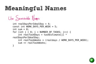 Meaningful Names
Use Searchable Names
  int realDaysPerIdealDay = 4;
  const int WORK_DAYS_PER_WEEK = 5;
  int sum = 0;
  for (int j = 0; j < NUMBER_OF_TASKS; j++) {
      int realTaskDays = taskEstimate[j] *
  realDaysPerIdealDay;
      int realTaskWeeks = (realdays / WORK_DAYS_PER_WEEK);
      sum += realTaskWeeks;
  }
 