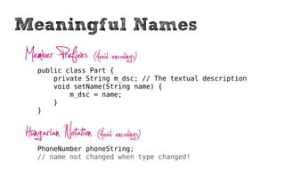 Meaningful Names
Member Prefixes (Avoid encodings)
   public class Part {
       private String m_dsc; // The textual description
       void setName(String name) {
           m_dsc = name;
       }
   }



Hungarian Notation (Avoid encodings)
   PhoneNumber phoneString;
   // name not changed when type changed!
 