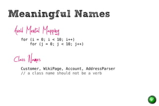 Meaningful Names
Avoid Mental Mapping
   for (i = 0; i < 10; i++)
       for (j = 0; j < 10; j++)



Class Names
   Customer, WikiPage, Account, AddressParser
   // a class name should not be a verb
 
