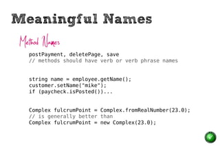 Meaningful Names
Method Names
  postPayment, deletePage, save
  // methods should have verb or verb phrase names


  string name = employee.getName();
  customer.setName("mike");
  if (paycheck.isPosted())...


  Complex fulcrumPoint = Complex.fromRealNumber(23.0);
  // is generally better than
  Complex fulcrumPoint = new Complex(23.0);
 