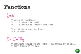 Functions
 Small!
    // rules of functions:
    //     1. should be small
    //     2. should be smaller than that

    // < 150 characters per line
    // < 20 lines



 Do One Thing
    // FUNCTIONS SHOULD DO ONE THING. THEY SHOULD DO IT WELL.
    // THEY SHOULD DO IT ONLY.
 