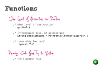 Functions
 One Level of Abstraction per Function
    // high level of abstraction
       getHtml()

    // intermediate level of abstraction
       String pagePathName = PathParser.render(pagePath);

    // remarkably low level
       .append("n")



 Reading Code from Top to Bottom
    // the Stepdown Rule
 