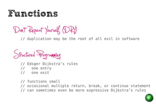 Functions
 Don’t Repeat Yourself (DRY)
    // duplication may be the root of all evil in software




 Structured Programming
    // Edsger Dijkstra’s rules
    //   one entry
    //   one exit

    // functions small
    // occasional multiple return, break, or continue statement
    // can sometimes even be more expressive Dijkstra’s rules
 