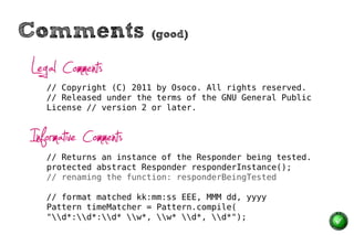 Comments                (good)


Legal Comments
   // Copyright (C) 2011 by Osoco. All rights reserved.
   // Released under the terms of the GNU General Public
   License // version 2 or later.



Informative Comments
   // Returns an instance of the Responder being tested.
   protected abstract Responder responderInstance();
   // renaming the function: responderBeingTested

   // format matched kk:mm:ss EEE, MMM dd, yyyy
   Pattern timeMatcher = Pattern.compile(
   "d*:d*:d* w*, w* d*, d*");
 