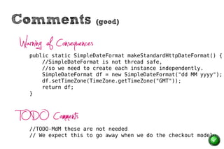 Comments                  (good)


Warning of Consequences
   public static SimpleDateFormat makeStandardHttpDateFormat() {
       //SimpleDateFormat is not thread safe,
       //so we need to create each instance independently.
       SimpleDateFormat df = new SimpleDateFormat("dd MM yyyy");
       df.setTimeZone(TimeZone.getTimeZone("GMT"));
       return df;
   }




TODO Comments
   //TODO-MdM these are not needed
   // We expect this to go away when we do the checkout model
 