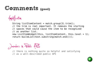 Comments                  (good)


Amplification
    String listItemContent = match.group(3).trim();
    // the trim is real important. It removes the starting
    // spaces that could cause the item to be recognized
    // as another list.
    new ListItemWidget(this, listItemContent, this.level + 1);
    return buildList(text.substring(match.end()));



Javadocs in Public APIs
    // there is nothing quite so helpful and satisfying
    // as a well-described public API
 