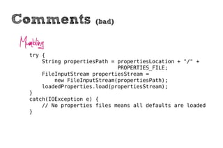 Comments                (bad)


Mumbling
   try {
       String propertiesPath = propertiesLocation + "/" +
                               PROPERTIES_FILE;
       FileInputStream propertiesStream =
           new FileInputStream(propertiesPath);
       loadedProperties.load(propertiesStream);
   }
   catch(IOException e) {
       // No properties files means all defaults are loaded
   }
 