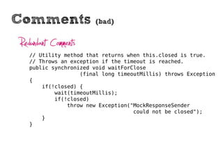 Comments                (bad)


Redundant Comments
   // Utility method that returns when this.closed is true.
   // Throws an exception if the timeout is reached.
   public synchronized void waitForClose
                   (final long timeoutMillis) throws Exception
   {
       if(!closed) {
           wait(timeoutMillis);
           if(!closed)
               throw new Exception("MockResponseSender
                                    could not be closed");
       }
   }
 