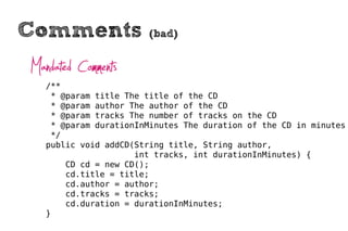 Comments                (bad)


Mandated Comments
   /**
    * @param title The title of the CD
    * @param author The author of the CD
    * @param tracks The number of tracks on the CD
    * @param durationInMinutes The duration of the CD in minutes
    */
   public void addCD(String title, String author,
                     int tracks, int durationInMinutes) {
       CD cd = new CD();
       cd.title = title;
       cd.author = author;
       cd.tracks = tracks;
       cd.duration = durationInMinutes;
   }
 