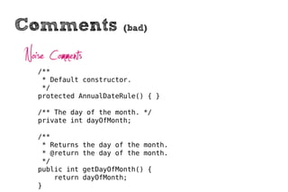 Comments                   (bad)


Noise Comments
   /**
    * Default constructor.
    */
   protected AnnualDateRule() { }

   /** The day of the month. */
   private int dayOfMonth;

   /**
    * Returns    the day of the month.
    * @return    the day of the month.
    */
   public int    getDayOfMonth() {
       return    dayOfMonth;
   }
 