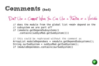 Comments                (bad)


Don’t Use a Comment When You Can Use a Function or a Variable
   // does the module from the global list <mod> depend on the
   // subsystem we are part of?
   if (smodule.getDependSubsystems()
       .contains(subSysMod.getSubSystem()))

   // this could be rephrased without the comment as
   ArrayList moduleDependees = smodule.getDependSubsystems();
   String ourSubSystem = subSysMod.getSubSystem();
   if (moduleDependees.contains(ourSubSystem))
 