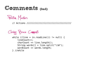 Comments                 (bad)


Position Markers
  // Actions //////////////////////////////////



Closing Brace Comments
  while ((line = in.readLine()) != null) {
      lineCount++;
      charCount += line.length();
      String words[] = line.split("W");
      wordCount += words.length;
  } //while
 