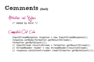 Comments                   (bad)


Attributions and Bylines
   /* Added by Rick */



Commented-Out Code
   InputStreamResponse response = new InputStreamResponse();
   response.setBody(formatter.getResultStream(),
   formatter.getByteCount());
   // InputStream resultsStream = formatter.getResultStream();
   // StreamReader reader = new StreamReader(resultsStream);
   // response.setContent(reader.read(formatter.getByteCount()));
 