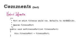 Comments                (bad)


Nonlocal Information
   /**
    * Port on which fitnesse would run. Defaults to <b>8082</b>.
    *
    * @param fitnessePort
    */
   public void setFitnessePort(int fitnessePort)
   {
       this.fitnessePort = fitnessePort;
   }
 