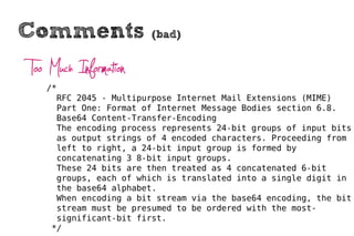 Comments                (bad)


Too Much Information
   /*
     RFC 2045 - Multipurpose Internet Mail Extensions (MIME)
     Part One: Format of Internet Message Bodies section 6.8.
     Base64 Content-Transfer-Encoding
     The encoding process represents 24-bit groups of input bits
     as output strings of 4 encoded characters. Proceeding from
     left to right, a 24-bit input group is formed by
     concatenating 3 8-bit input groups.
     These 24 bits are then treated as 4 concatenated 6-bit
     groups, each of which is translated into a single digit in
     the base64 alphabet.
     When encoding a bit stream via the base64 encoding, the bit
     stream must be presumed to be ordered with the most-
     significant-bit first.
    */
 