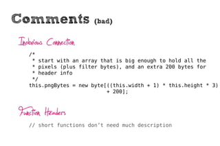Comments                (bad)


Inobvious Connection
   /*
    * start with an array that is big enough to hold all the
    * pixels (plus filter bytes), and an extra 200 bytes for
    * header info
    */
   this.pngBytes = new byte[((this.width + 1) * this.height * 3)
                            + 200];



Function Headers
   // short functions don’t need much description
 