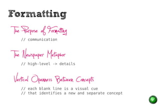 Formatting
 The Purpose of Formatting
    // communication



 The Newspaper Metaphor
    // high-level -> details



 Vertical Openness Between Concepts
    // each blank line is a visual cue
    // that identifies a new and separate concept
 