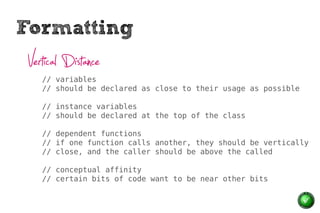 Formatting
 Vertical Distance
    // variables
    // should be declared as close to their usage as possible

    // instance variables
    // should be declared at the top of the class

    // dependent functions
    // if one function calls another, they should be vertically
    // close, and the caller should be above the called

    // conceptual affinity
    // certain bits of code want to be near other bits
 