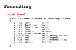 Formatting
 Horizontal Alignment
    public class FitNesseExpediter implements ResponseSender
    {
        private   Socket          socket;
        private   InputStream     input;
        private   OutputStream    output;
        private   Request         request;
        private   Response        response;
        private   FitNesseContext context;
        protected long            requestParsingTimeLimit;
        private   long            requestProgress;
        private   long            requestParsingDeadline;
        private   boolean         hasError;
        ...
    }
 