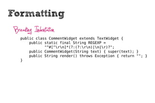 Formatting
 Breaking Indentation
    public class CommentWidget extends TextWidget {
        public static final String REGEXP =
               "^#[^rn]*(?:(?:rn)|n|r)?";
        public CommentWidget(String text) { super(text); }
        public String render() throws Exception { return ""; }
    }
 