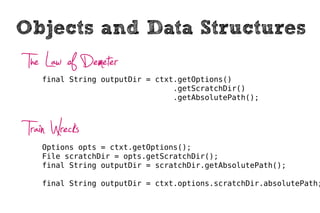 Objects and Data Structures
 The Law of Demeter
    final String outputDir = ctxt.getOptions()
                                 .getScratchDir()
                                 .getAbsolutePath();



 Train Wrecks
    Options opts = ctxt.getOptions();
    File scratchDir = opts.getScratchDir();
    final String outputDir = scratchDir.getAbsolutePath();

    final String outputDir = ctxt.options.scratchDir.absolutePath;
 