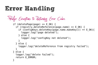 Error Handling
 Prefer Exceptions to Returning Error Codes
    if (deletePage(page) == E_OK) {
      if (registry.deleteReference(page.name) == E_OK) {
        if (configKeys.deleteKey(page.name.makeKey()) == E_OK){
          logger.log("page deleted");
        } else {
          logger.log("configKey not deleted");
        }
      } else {
        logger.log("deleteReference from registry failed");
      }
    } else {
      logger.log("delete failed");
      return E_ERROR;
    }
 