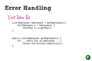 Error Handling
 Don’t Return Null
    List<Employee> employees = getEmployees();
        for(Employee e : employees) {
            totalPay += e.getPay();
    }


    public List<Employee> getEmployees() {
        if( .. there are no employees .. )
            return Collections.emptyList();
    }
 