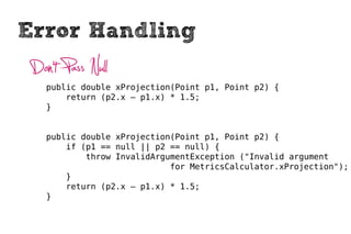Error Handling
 Don’t Pass Null
    public double xProjection(Point p1, Point p2) {
        return (p2.x – p1.x) * 1.5;
    }


    public double xProjection(Point p1, Point p2) {
        if (p1 == null || p2 == null) {
            throw InvalidArgumentException ("Invalid argument
                             for MetricsCalculator.xProjection");
        }
        return (p2.x – p1.x) * 1.5;
    }
 