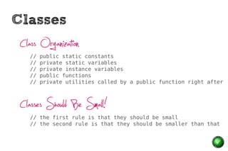 Classes
 Class Organization
    //   public static constants
    //   private static variables
    //   private instance variables
    //   public functions
    //   private utilities called by a public function right after



 Classes Should Be Small!
    // the first rule is that they should be small
    // the second rule is that they should be smaller than that
 
