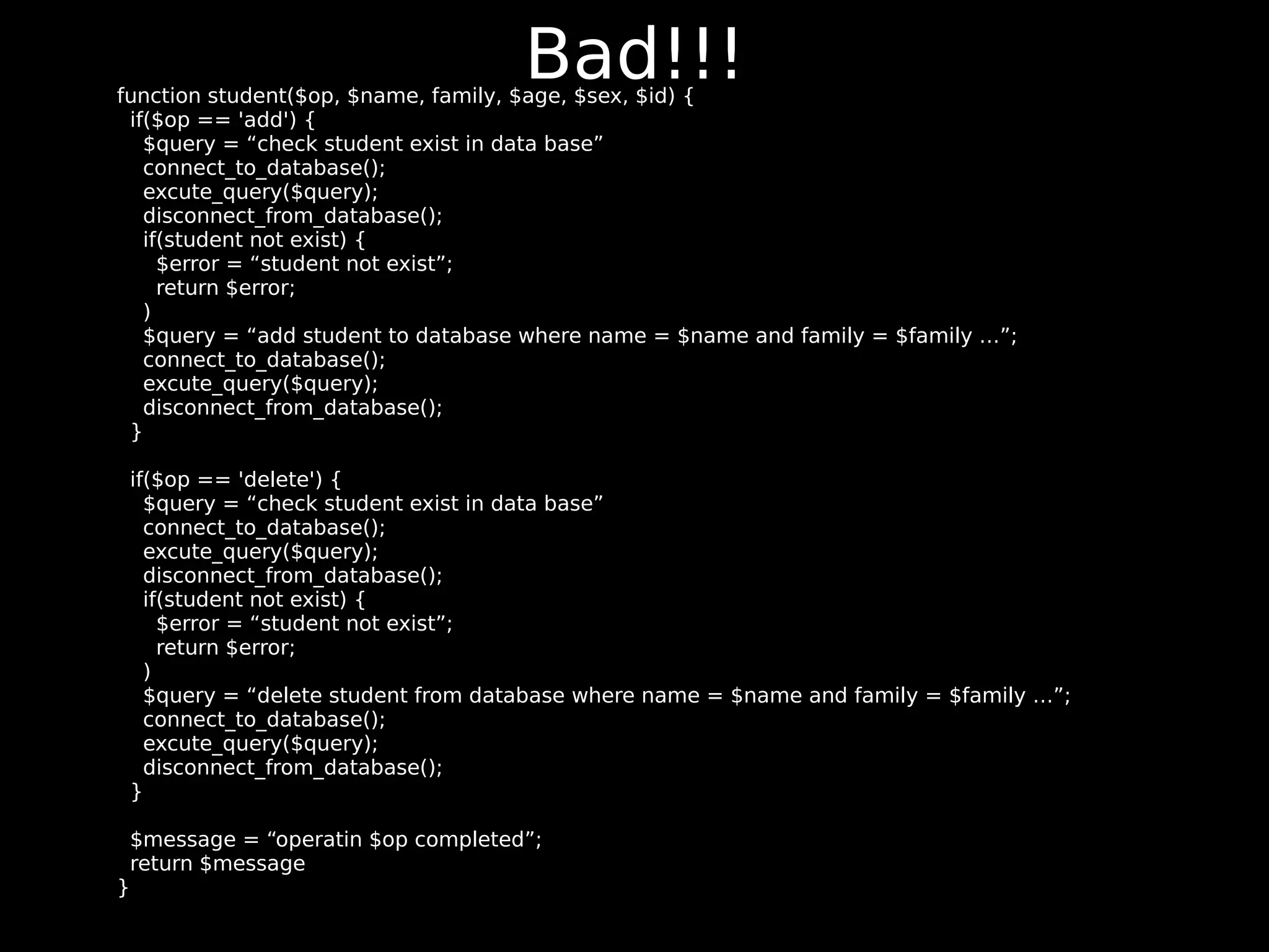 Bad!!! function student($op, $name, family, $age, $sex, $id) { if($op == 'add') { $query = “check student exist in data base” connect_to_database(); excute_query($query); disconnect_from_database(); if(student not exist) { $error = “student not exist”; return $error; ) $query = “add student to database where name = $name and family = $family …”; connect_to_database(); excute_query($query); disconnect_from_database(); } if($op == 'delete') { $query = “check student exist in data base” connect_to_database(); excute_query($query); disconnect_from_database(); if(student not exist) { $error = “student not exist”; return $error; ) $query = “delete student from database where name = $name and family = $family …”; connect_to_database(); excute_query($query); disconnect_from_database(); } $message = “operatin $op completed”; return $message } 