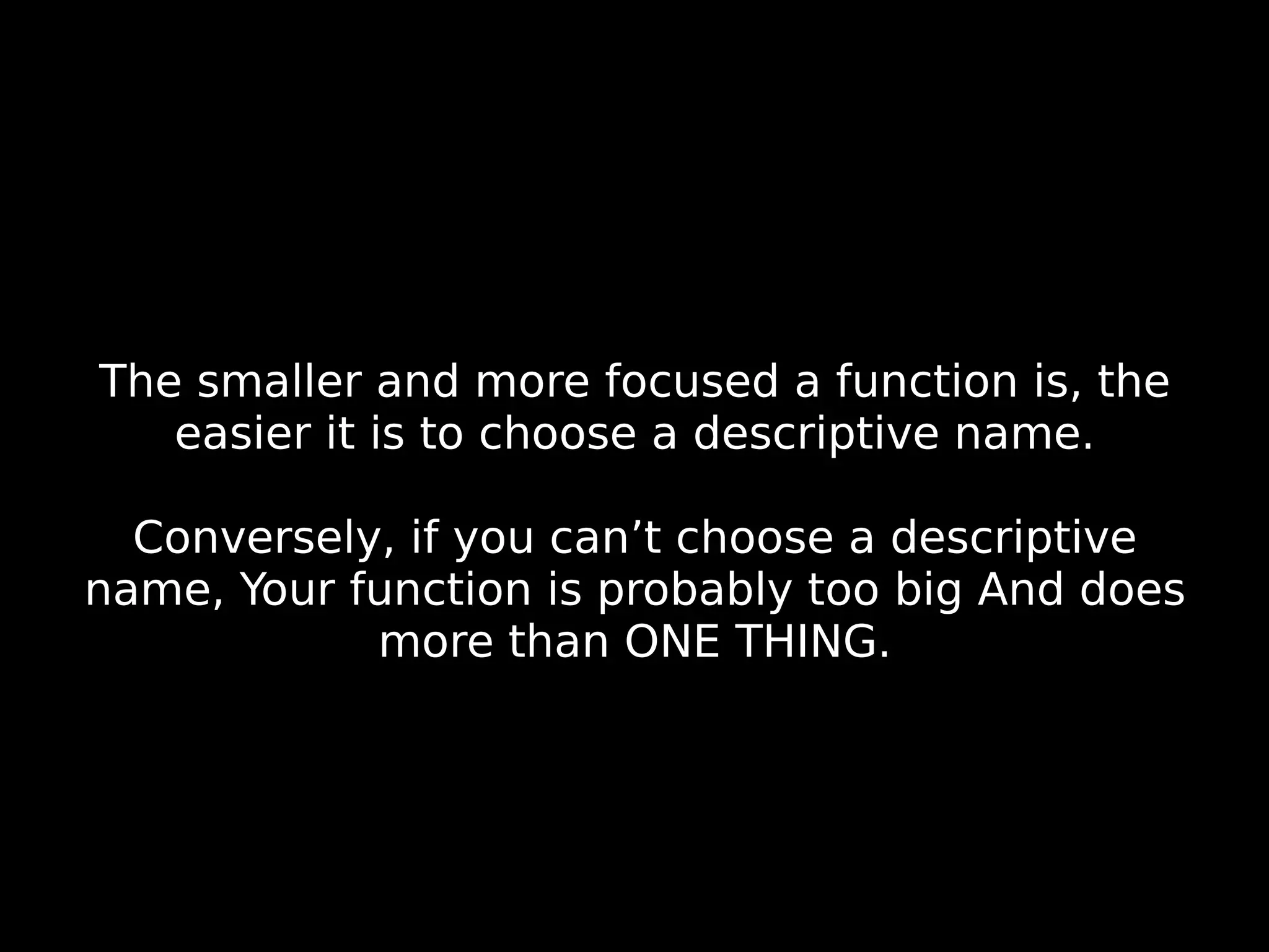 The smaller and more focused a function is, the easier it is to choose a descriptive name. Conversely, if you can’t choose a descriptive name, Your function is probably too big And does more than ONE THING. 