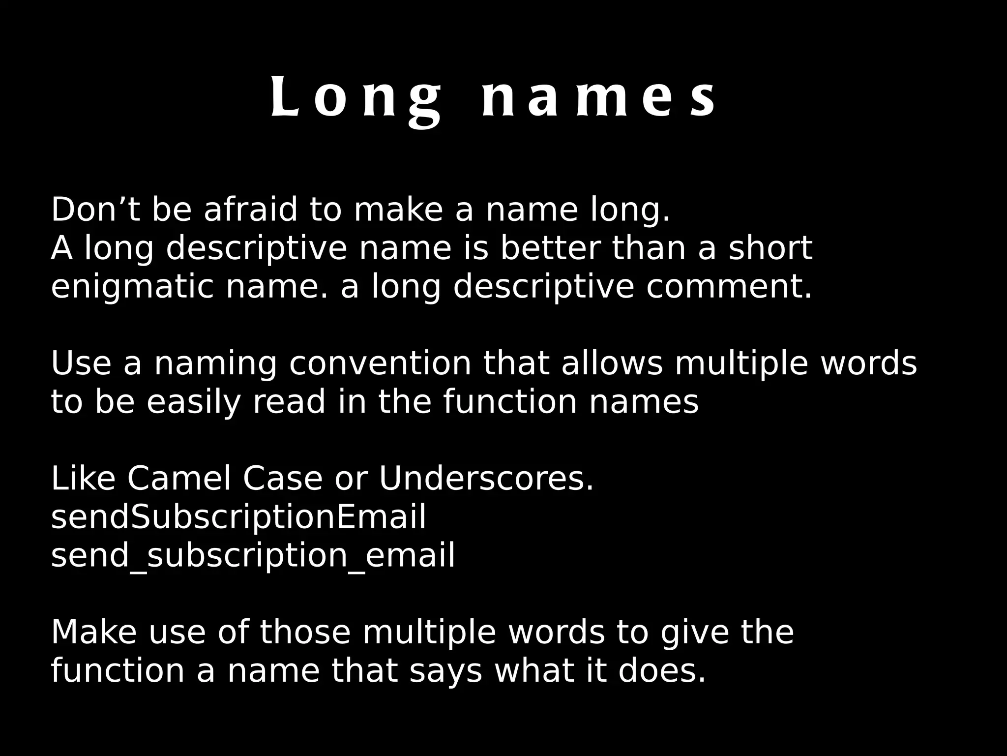 Long names Don’t be afraid to make a name long. A long descriptive name is better than a short enigmatic name. a long descriptive comment. Use a naming convention that allows multiple words to be easily read in the function names Like Camel Case or Underscores. sendSubscriptionEmail send_subscription_email Make use of those multiple words to give the function a name that says what it does. 