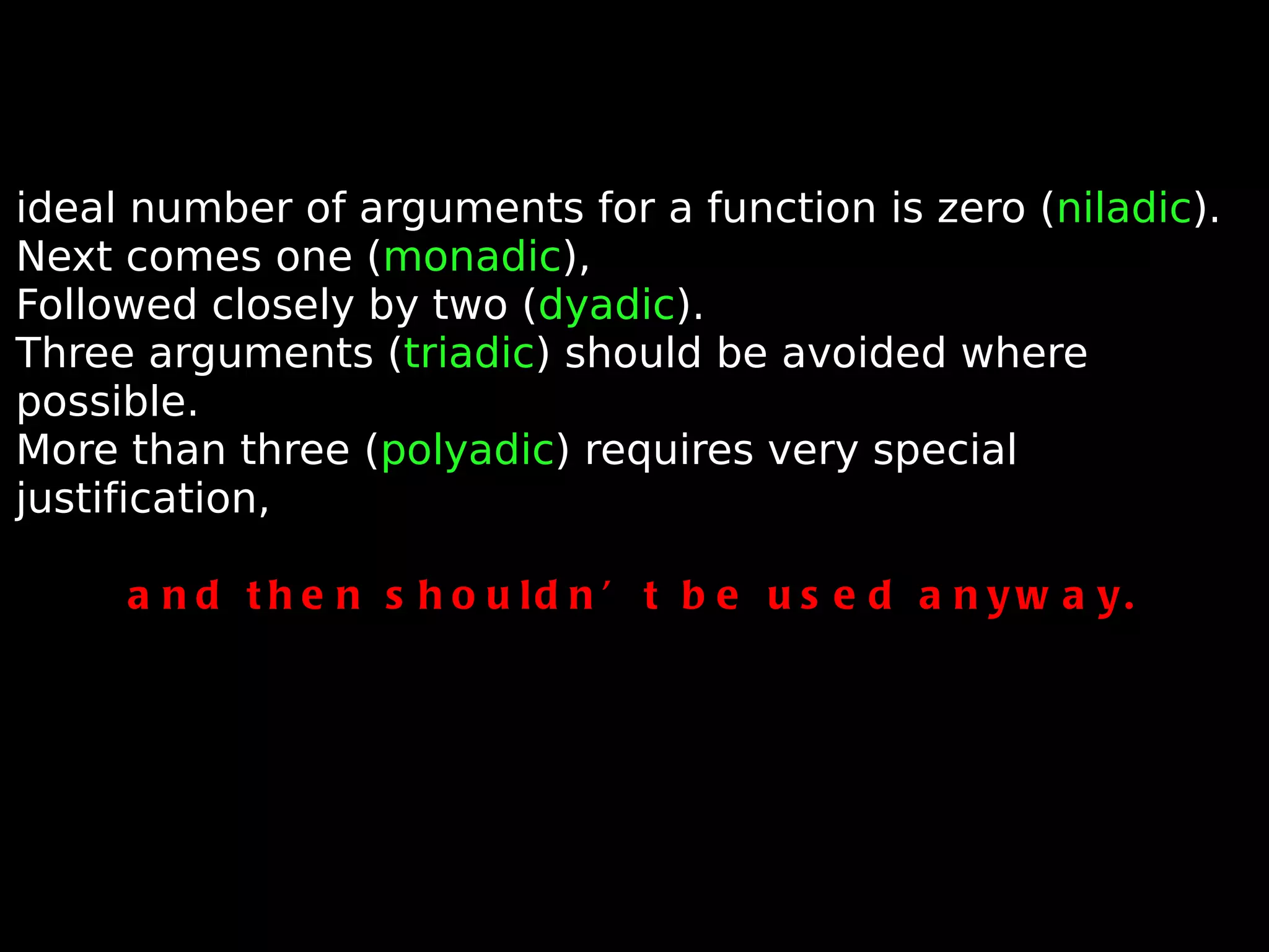 ideal number of arguments for a function is zero ( niladic ). Next comes one ( monadic ), Followed closely by two ( dyadic ). Three arguments ( triadic ) should be avoided where possible. More than three ( polyadic ) requires very special justification, and then shouldn’t be used anyway. 