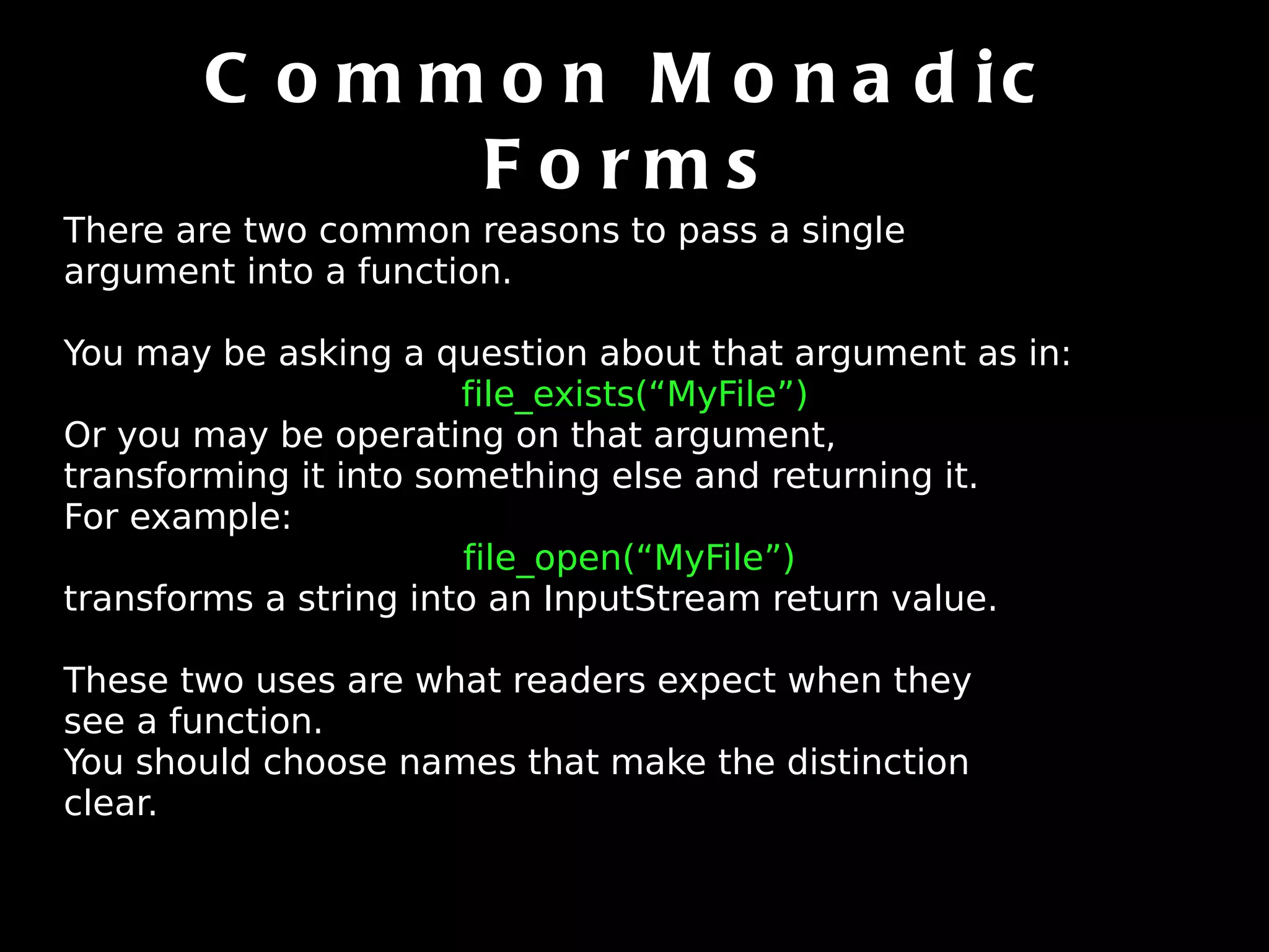 Common Monadic Forms There are two common reasons to pass a single argument into a function. You may be asking a question about that argument as in: file_exists(“MyFile”) Or you may be operating on that argument, transforming it into something else and returning it. For example:  file_open(“MyFile”)  transforms a string into an InputStream return value. These two uses are what readers expect when they see a function. You should choose names that make the distinction clear. 