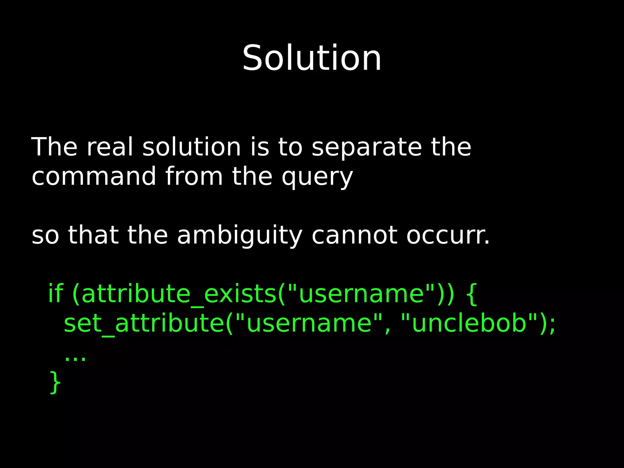Solution The real solution is to separate the command from the query so that the ambiguity cannot occurr. if (attribute_exists(&quot;username&quot;)) { set_attribute(&quot;username&quot;, &quot;unclebob&quot;); ... } 