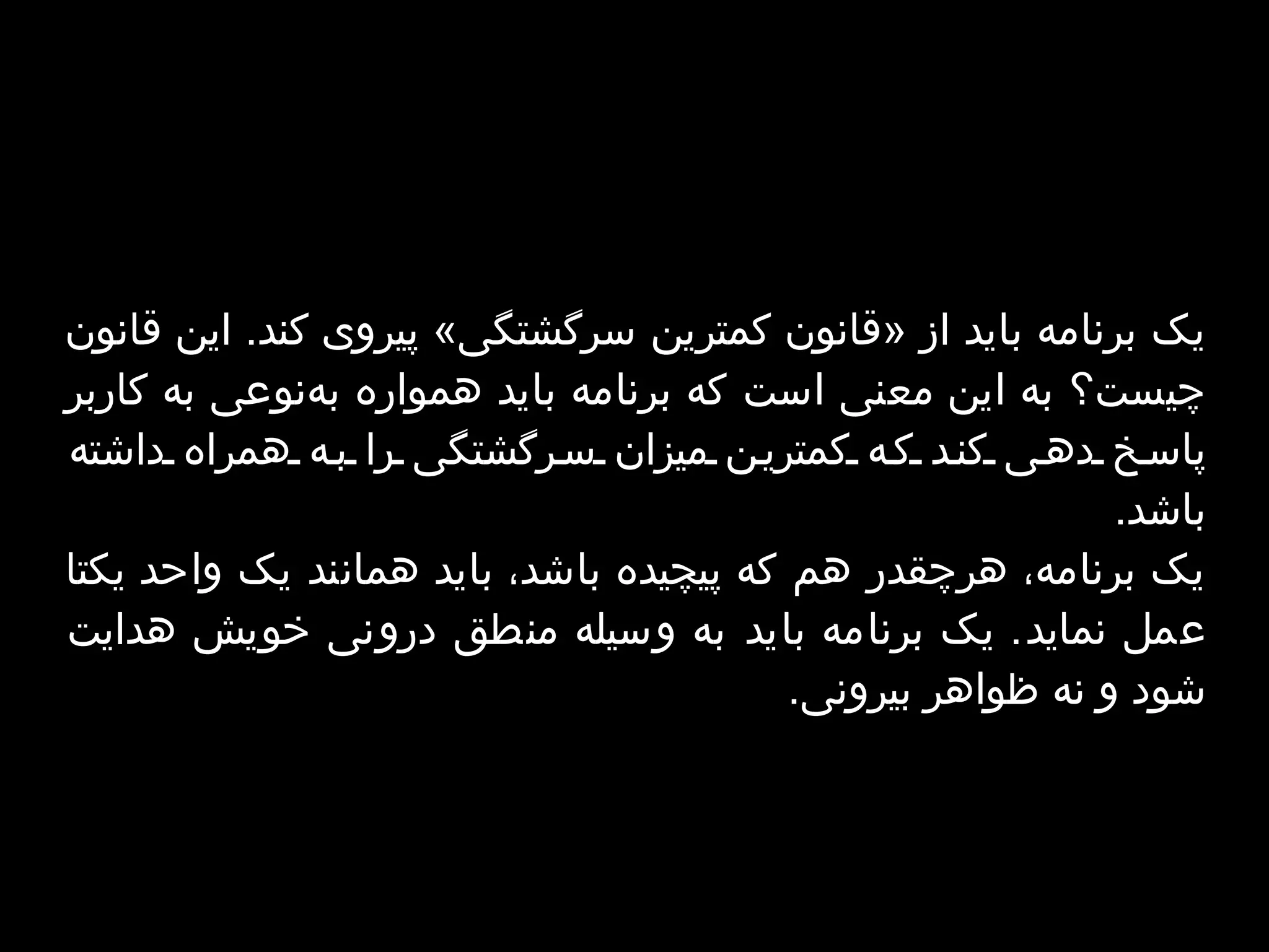 ی‫ک برنامه باید از «قانون کمترین سرگشتگی» پیروی کند. این قانون چیست؟ به این معنی است که برنامه باید همواره به‌نوعی به کاربر پاسخ دهی کند که کمترین میزان سرگشتگی را به همراه داشته باشد.‬ ‫یک برنامه، هرچقدر هم که پیچیده باشد، باید همانند یک واحد یکتا عمل نماید. یک برنامه باید به وسیله منطق درونی خویش‬ ‫هدایت شود و نه ظواهر بیرونی.‬ 